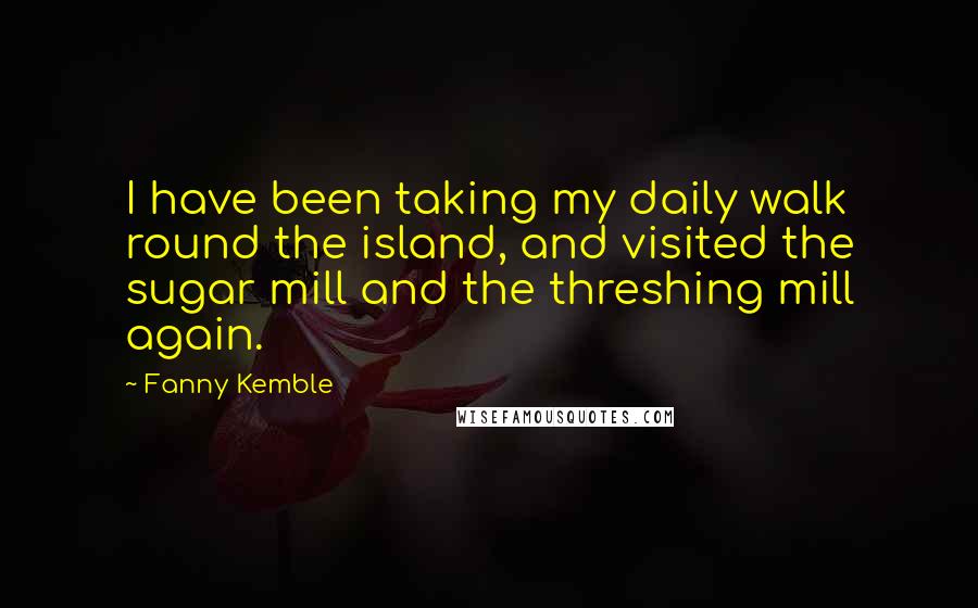 Fanny Kemble Quotes: I have been taking my daily walk round the island, and visited the sugar mill and the threshing mill again.
