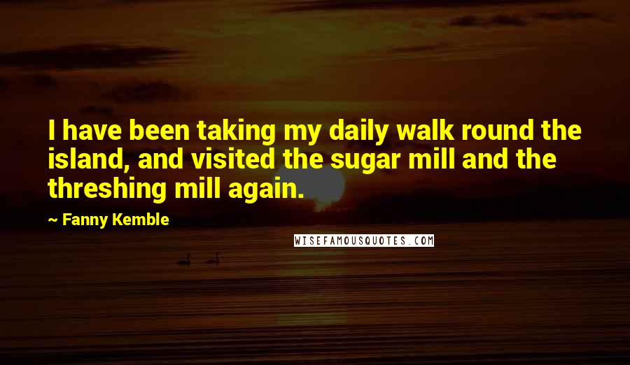 Fanny Kemble Quotes: I have been taking my daily walk round the island, and visited the sugar mill and the threshing mill again.