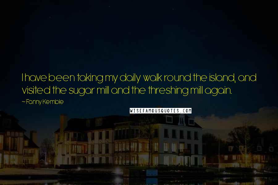 Fanny Kemble Quotes: I have been taking my daily walk round the island, and visited the sugar mill and the threshing mill again.