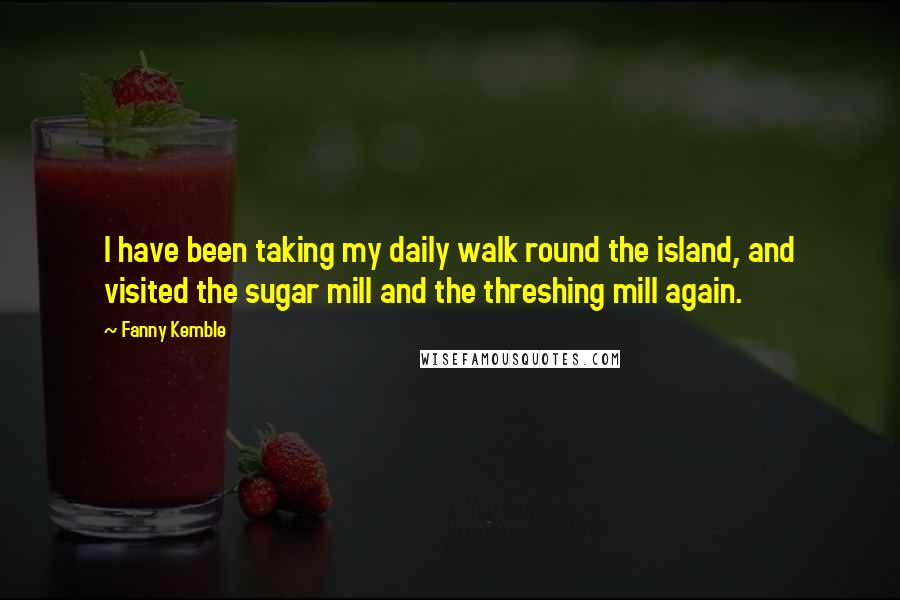 Fanny Kemble Quotes: I have been taking my daily walk round the island, and visited the sugar mill and the threshing mill again.