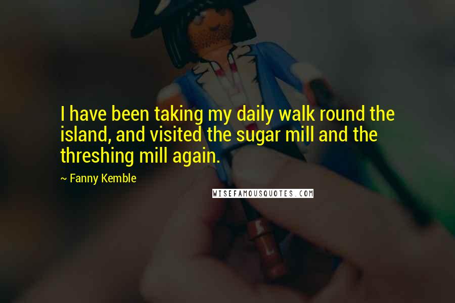 Fanny Kemble Quotes: I have been taking my daily walk round the island, and visited the sugar mill and the threshing mill again.