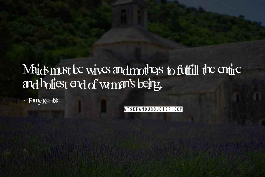 Fanny Kemble Quotes: Maids must be wives and mothers to fulfill the entire and holiest end of woman's being.