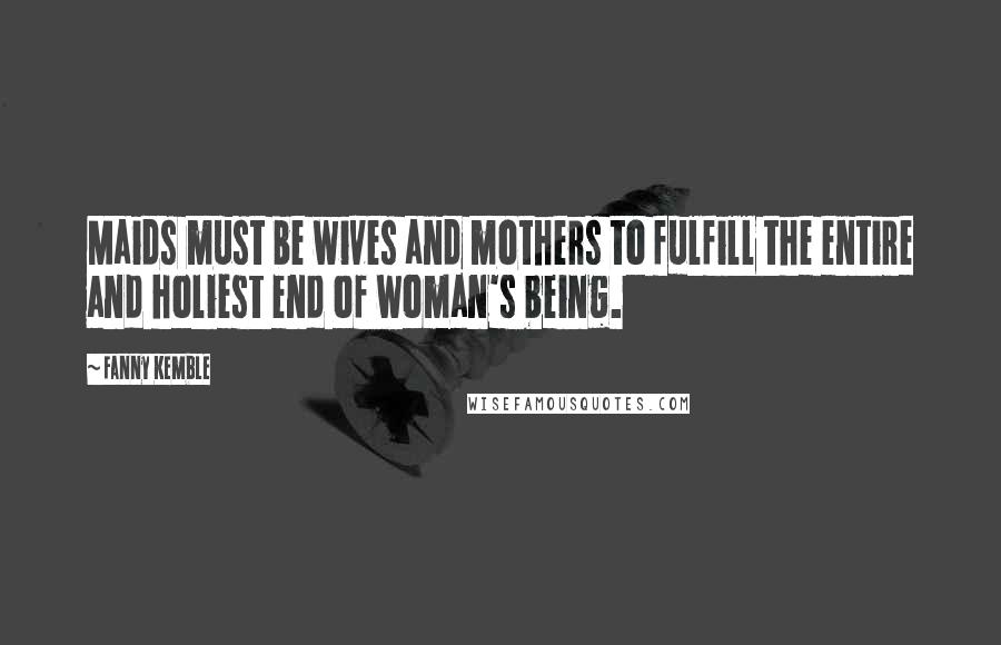Fanny Kemble Quotes: Maids must be wives and mothers to fulfill the entire and holiest end of woman's being.