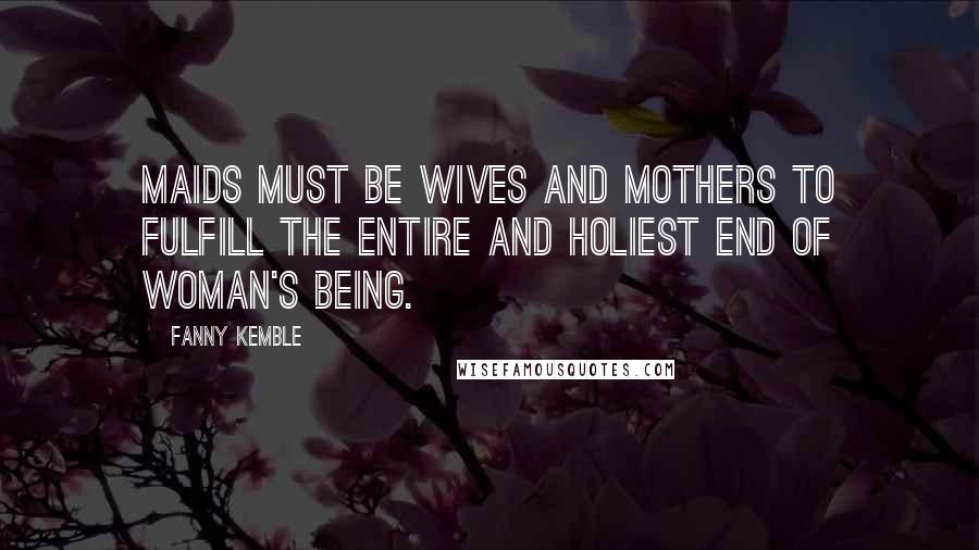 Fanny Kemble Quotes: Maids must be wives and mothers to fulfill the entire and holiest end of woman's being.