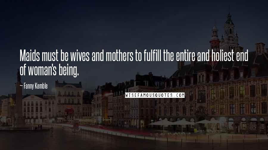 Fanny Kemble Quotes: Maids must be wives and mothers to fulfill the entire and holiest end of woman's being.