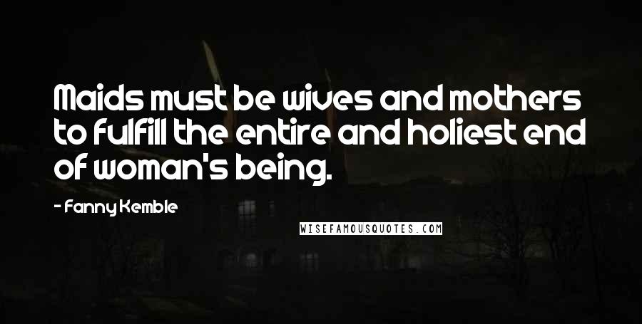 Fanny Kemble Quotes: Maids must be wives and mothers to fulfill the entire and holiest end of woman's being.