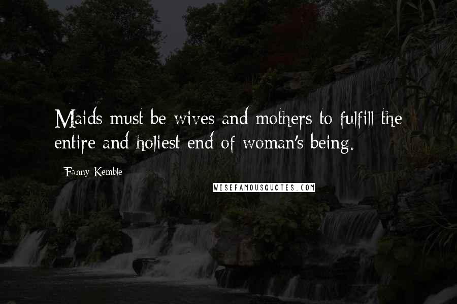 Fanny Kemble Quotes: Maids must be wives and mothers to fulfill the entire and holiest end of woman's being.