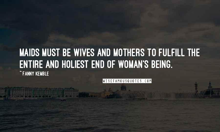 Fanny Kemble Quotes: Maids must be wives and mothers to fulfill the entire and holiest end of woman's being.