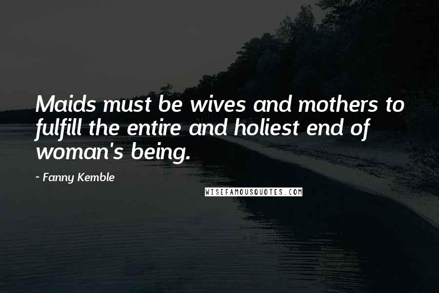 Fanny Kemble Quotes: Maids must be wives and mothers to fulfill the entire and holiest end of woman's being.