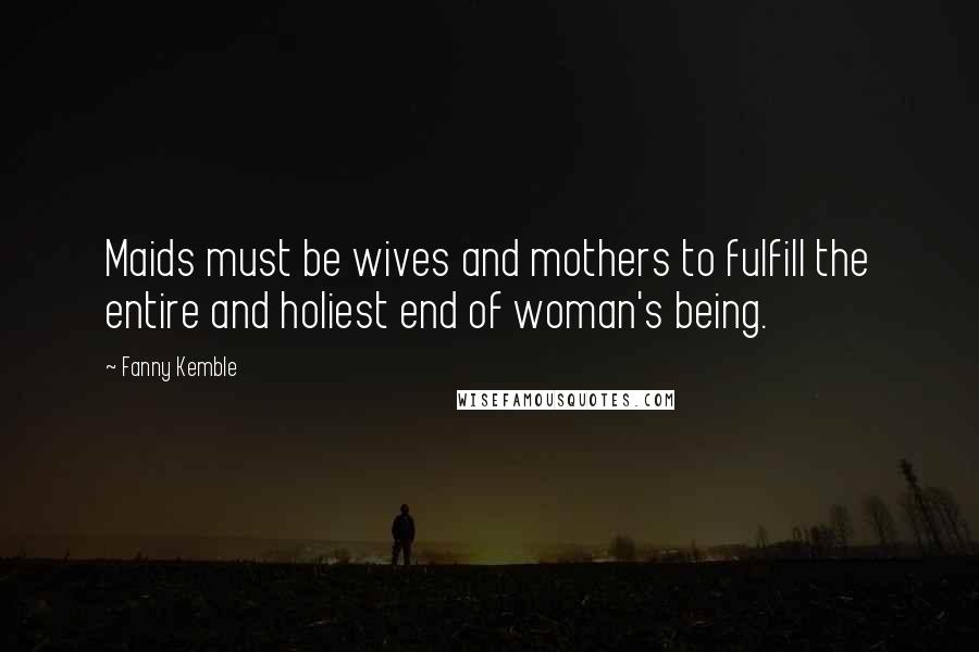 Fanny Kemble Quotes: Maids must be wives and mothers to fulfill the entire and holiest end of woman's being.