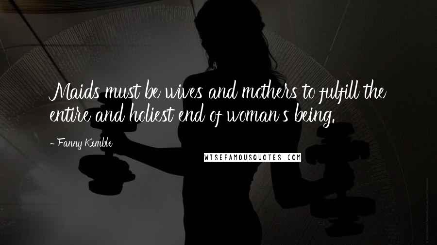 Fanny Kemble Quotes: Maids must be wives and mothers to fulfill the entire and holiest end of woman's being.