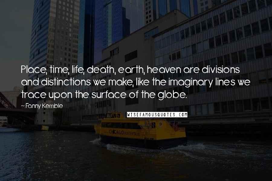 Fanny Kemble Quotes: Place, time, life, death, earth, heaven are divisions and distinctions we make, like the imaginary lines we trace upon the surface of the globe.