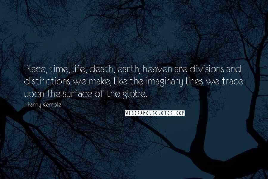 Fanny Kemble Quotes: Place, time, life, death, earth, heaven are divisions and distinctions we make, like the imaginary lines we trace upon the surface of the globe.
