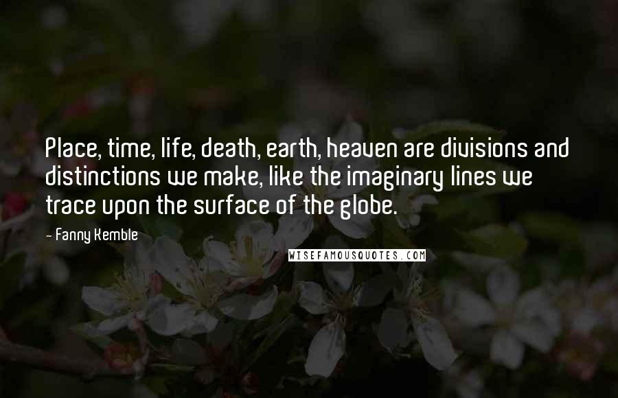 Fanny Kemble Quotes: Place, time, life, death, earth, heaven are divisions and distinctions we make, like the imaginary lines we trace upon the surface of the globe.