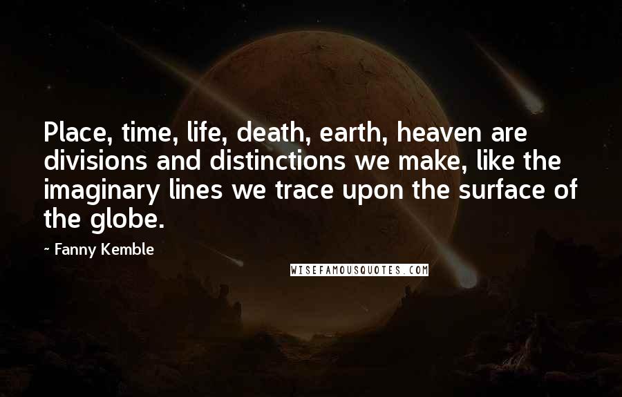 Fanny Kemble Quotes: Place, time, life, death, earth, heaven are divisions and distinctions we make, like the imaginary lines we trace upon the surface of the globe.