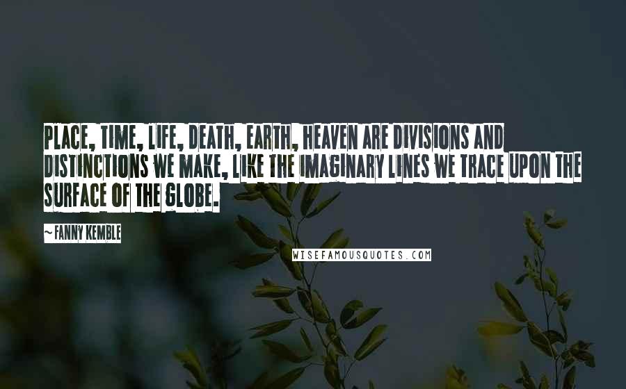Fanny Kemble Quotes: Place, time, life, death, earth, heaven are divisions and distinctions we make, like the imaginary lines we trace upon the surface of the globe.