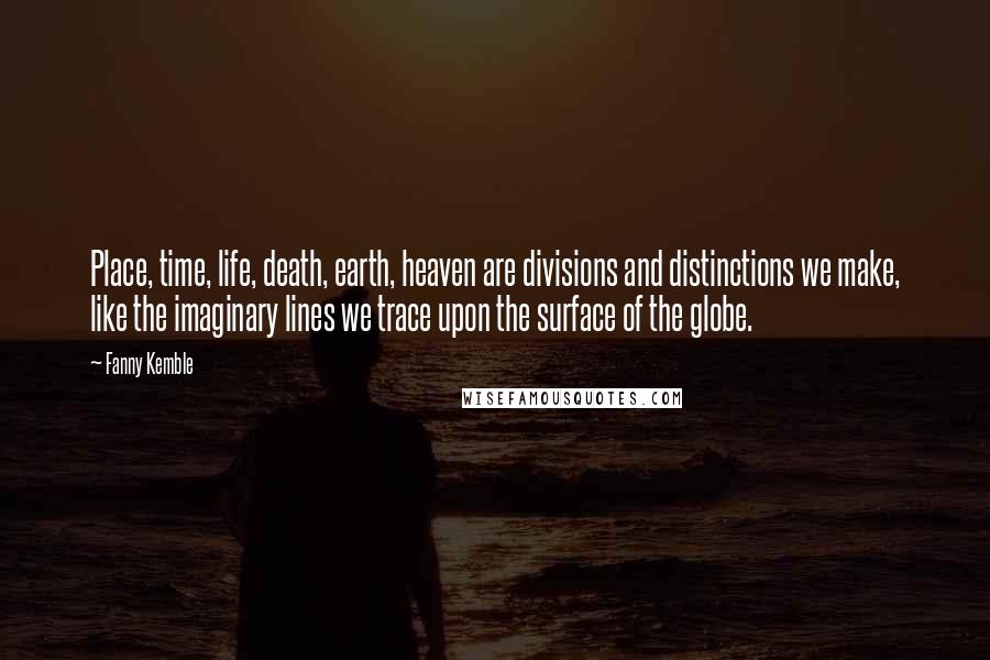 Fanny Kemble Quotes: Place, time, life, death, earth, heaven are divisions and distinctions we make, like the imaginary lines we trace upon the surface of the globe.