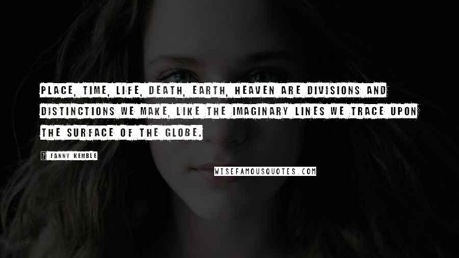 Fanny Kemble Quotes: Place, time, life, death, earth, heaven are divisions and distinctions we make, like the imaginary lines we trace upon the surface of the globe.