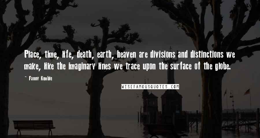 Fanny Kemble Quotes: Place, time, life, death, earth, heaven are divisions and distinctions we make, like the imaginary lines we trace upon the surface of the globe.