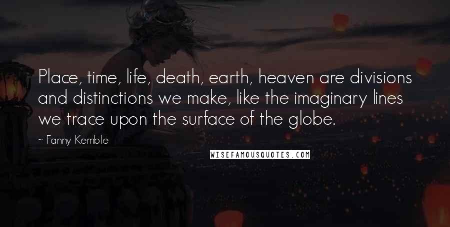 Fanny Kemble Quotes: Place, time, life, death, earth, heaven are divisions and distinctions we make, like the imaginary lines we trace upon the surface of the globe.