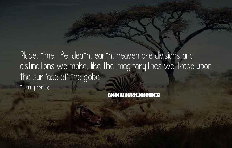 Fanny Kemble Quotes: Place, time, life, death, earth, heaven are divisions and distinctions we make, like the imaginary lines we trace upon the surface of the globe.