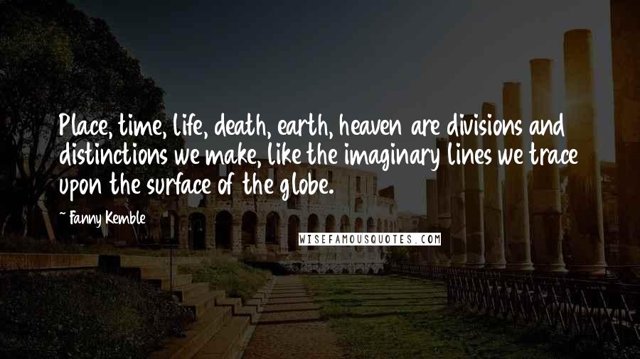 Fanny Kemble Quotes: Place, time, life, death, earth, heaven are divisions and distinctions we make, like the imaginary lines we trace upon the surface of the globe.