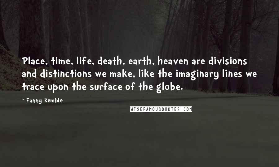 Fanny Kemble Quotes: Place, time, life, death, earth, heaven are divisions and distinctions we make, like the imaginary lines we trace upon the surface of the globe.