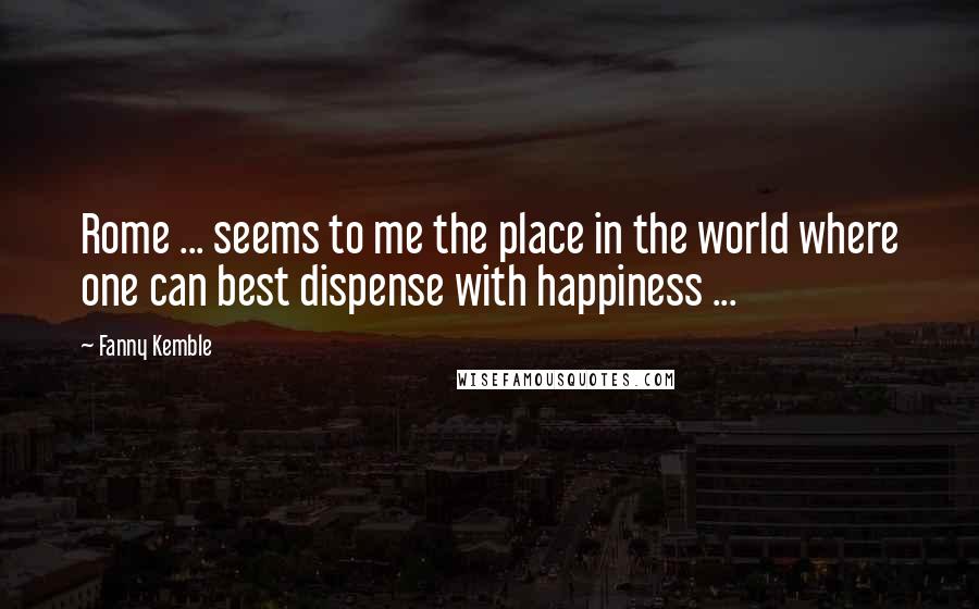 Fanny Kemble Quotes: Rome ... seems to me the place in the world where one can best dispense with happiness ...