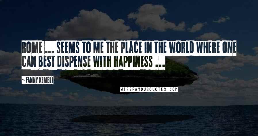 Fanny Kemble Quotes: Rome ... seems to me the place in the world where one can best dispense with happiness ...