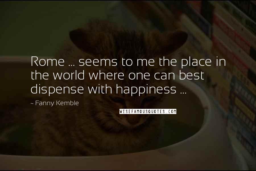 Fanny Kemble Quotes: Rome ... seems to me the place in the world where one can best dispense with happiness ...