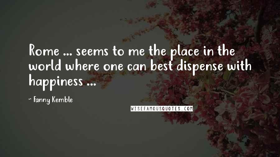 Fanny Kemble Quotes: Rome ... seems to me the place in the world where one can best dispense with happiness ...