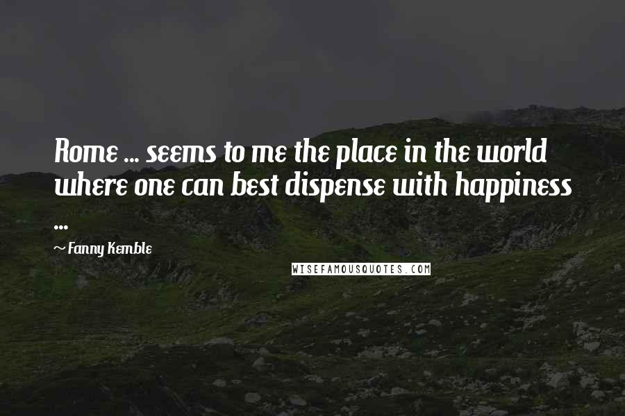 Fanny Kemble Quotes: Rome ... seems to me the place in the world where one can best dispense with happiness ...