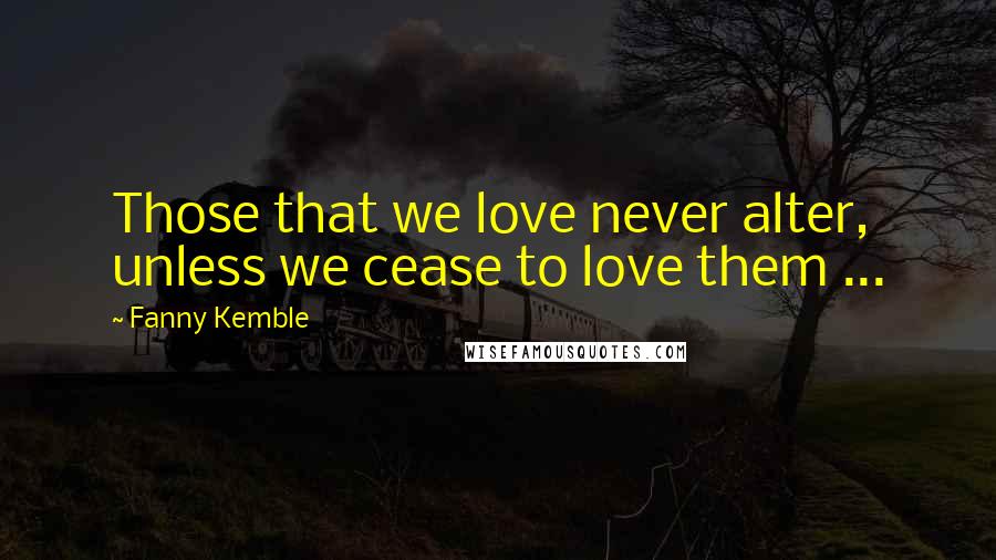 Fanny Kemble Quotes: Those that we love never alter, unless we cease to love them ...