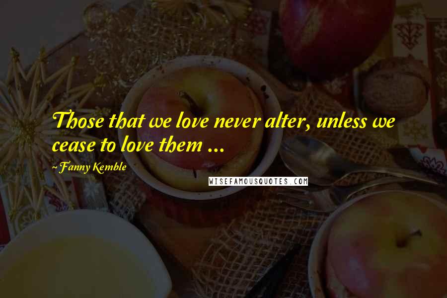 Fanny Kemble Quotes: Those that we love never alter, unless we cease to love them ...