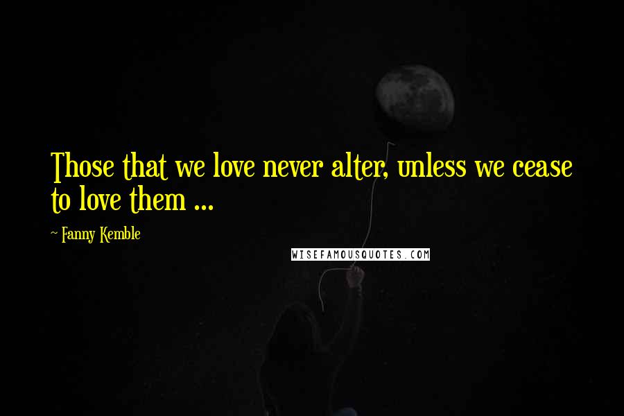 Fanny Kemble Quotes: Those that we love never alter, unless we cease to love them ...