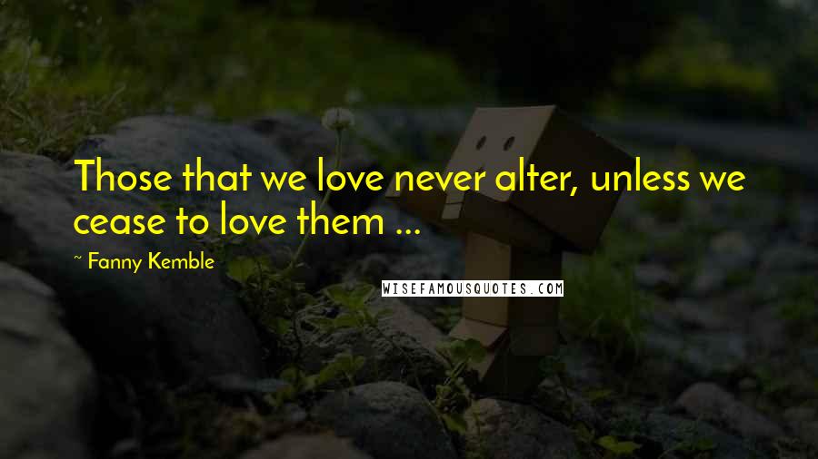 Fanny Kemble Quotes: Those that we love never alter, unless we cease to love them ...