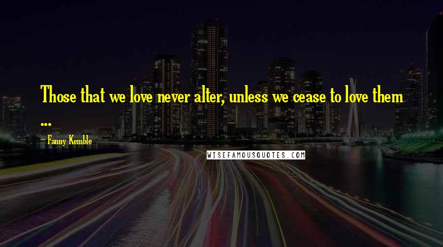 Fanny Kemble Quotes: Those that we love never alter, unless we cease to love them ...