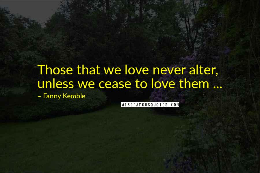 Fanny Kemble Quotes: Those that we love never alter, unless we cease to love them ...