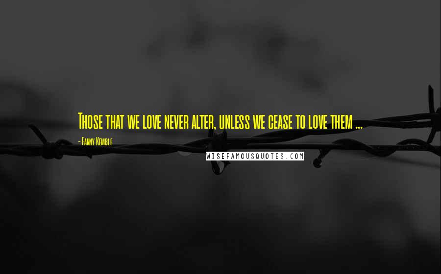 Fanny Kemble Quotes: Those that we love never alter, unless we cease to love them ...