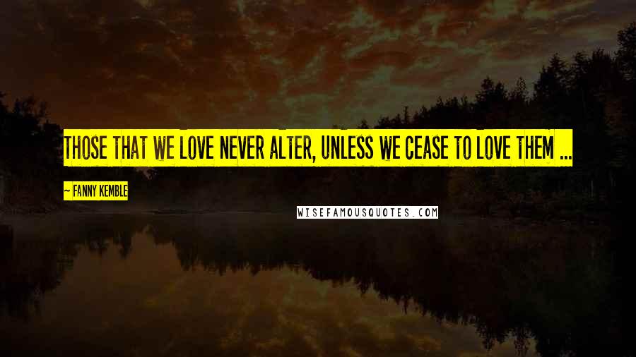 Fanny Kemble Quotes: Those that we love never alter, unless we cease to love them ...