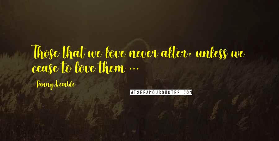 Fanny Kemble Quotes: Those that we love never alter, unless we cease to love them ...