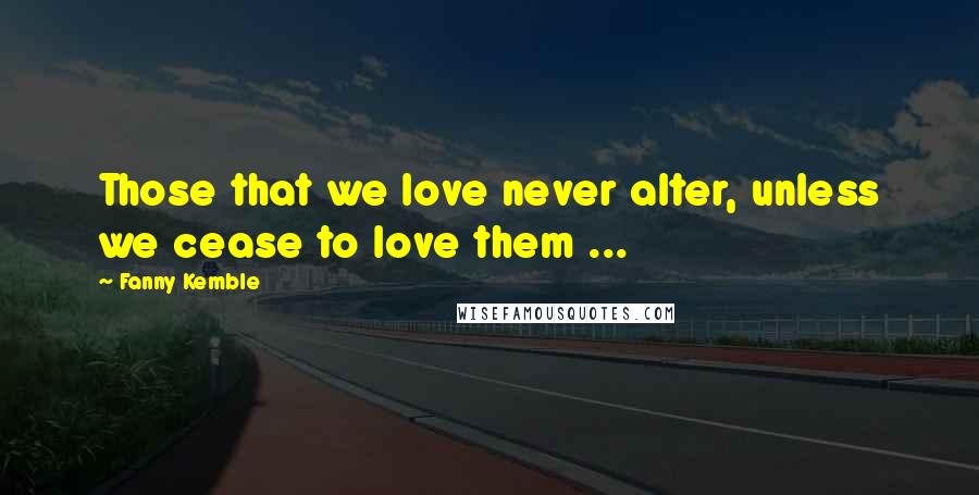 Fanny Kemble Quotes: Those that we love never alter, unless we cease to love them ...