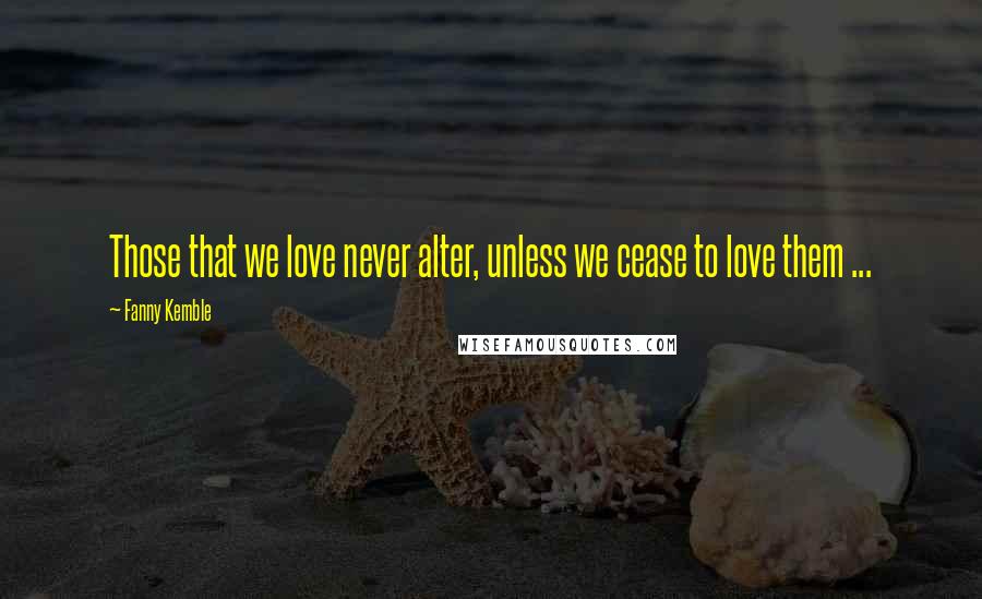 Fanny Kemble Quotes: Those that we love never alter, unless we cease to love them ...