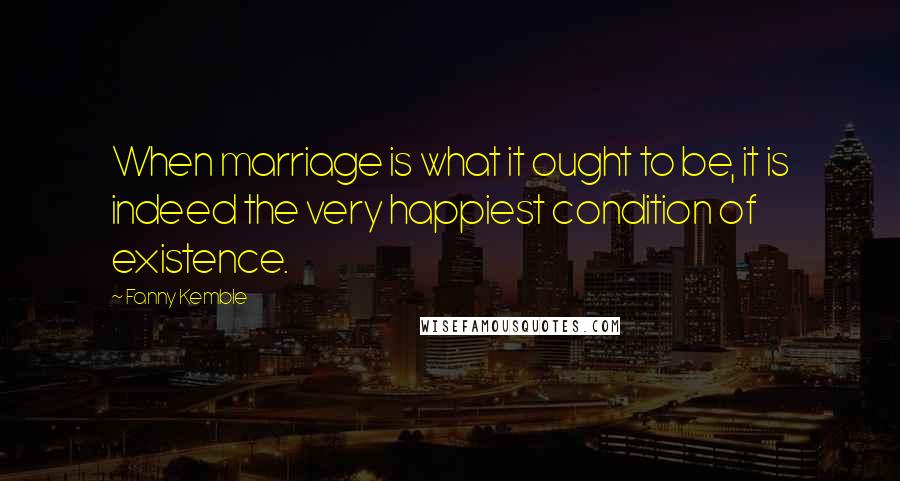 Fanny Kemble Quotes: When marriage is what it ought to be, it is indeed the very happiest condition of existence.