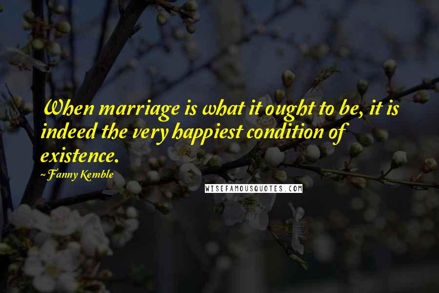 Fanny Kemble Quotes: When marriage is what it ought to be, it is indeed the very happiest condition of existence.