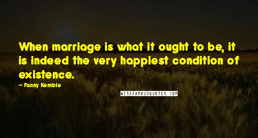 Fanny Kemble Quotes: When marriage is what it ought to be, it is indeed the very happiest condition of existence.