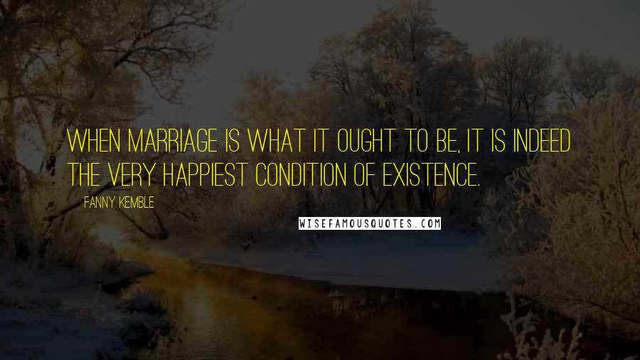 Fanny Kemble Quotes: When marriage is what it ought to be, it is indeed the very happiest condition of existence.