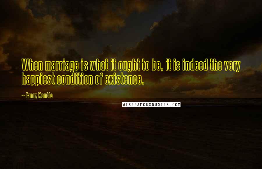 Fanny Kemble Quotes: When marriage is what it ought to be, it is indeed the very happiest condition of existence.