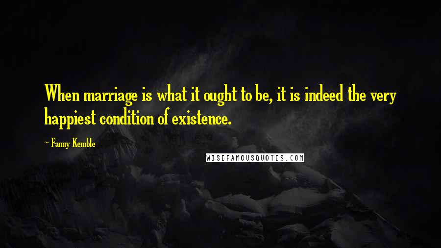 Fanny Kemble Quotes: When marriage is what it ought to be, it is indeed the very happiest condition of existence.