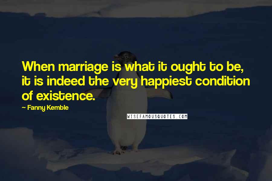 Fanny Kemble Quotes: When marriage is what it ought to be, it is indeed the very happiest condition of existence.